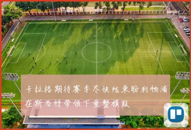 卡拉格期待赛季尽快结束盼利物浦在斯洛特带领下重整旗鼓