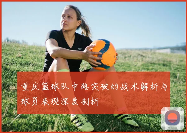 重庆篮球队中路突破的战术解析与球员表现深度剖析