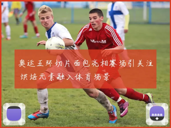 奥运五环切片面包亮相赛场引关注 烘焙元素融入体育场景