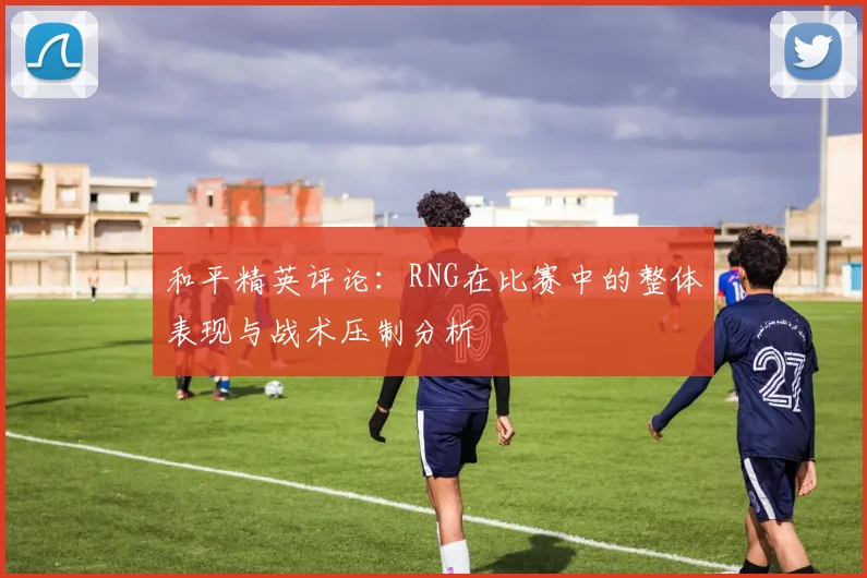 和平精英评论：RNG在比赛中的整体表现与战术压制分析