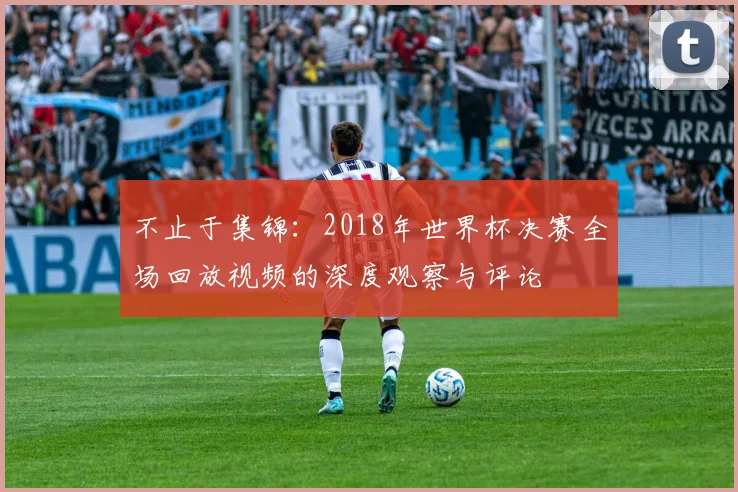 不止于集锦：2018年世界杯决赛全场回放视频的深度观察与评论