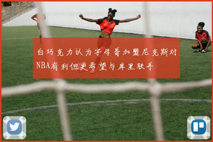 白巧克力认为字母哥加盟尼克斯对NBA有利但更希望与库里联手