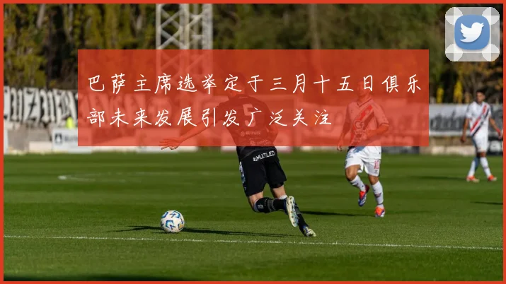 巴萨主席选举定于三月十五日俱乐部未来发展引发广泛关注