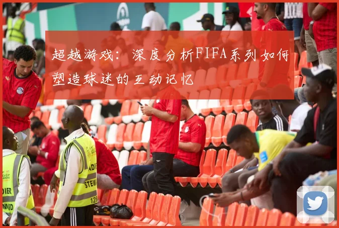 超越游戏：深度分析FIFA系列如何塑造球迷的互动记忆