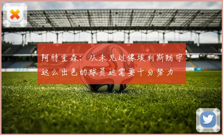 阿特金森：从未见过像埃利斯防守这么出色的球员这需要十分努力
