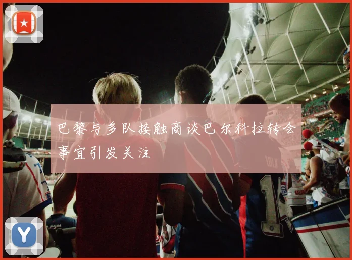 巴黎与多队接触商谈巴尔科拉转会事宜引发关注