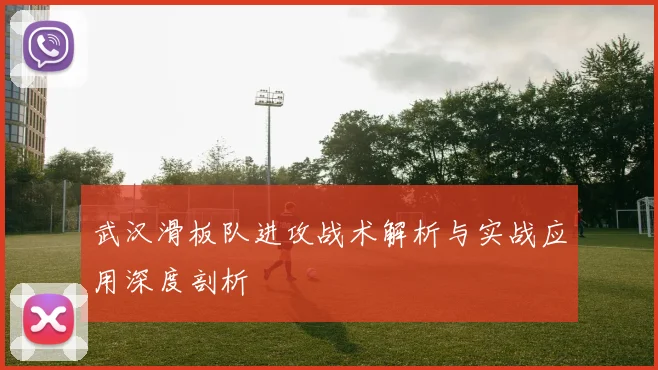 武汉滑板队进攻战术解析与实战应用深度剖析